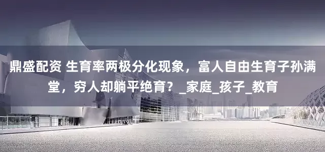 鼎盛配资 生育率两极分化现象，富人自由生育子孙满堂，穷人却躺平绝育？_家庭_孩子_教育