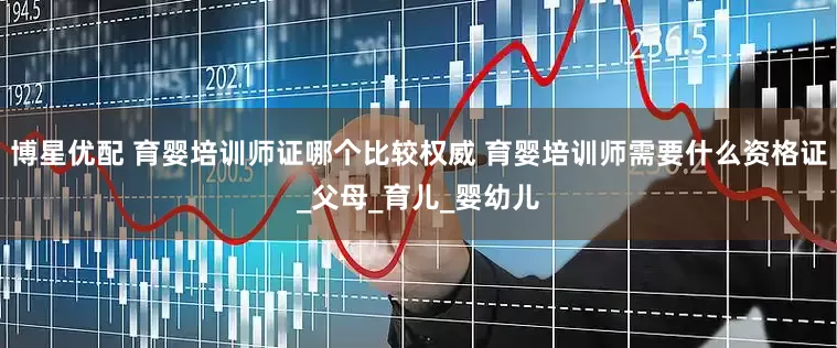 博星优配 育婴培训师证哪个比较权威 育婴培训师需要什么资格证_父母_育儿_婴幼儿