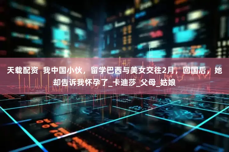 天载配资  我中国小伙，留学巴西与美女交往2月，回国后，她却告诉我怀孕了_卡迪莎_父母_姑娘