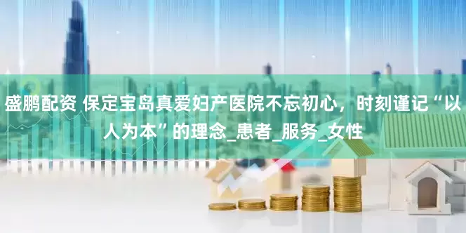盛鹏配资 保定宝岛真爱妇产医院不忘初心，时刻谨记“以人为本”的理念_患者_服务_女性