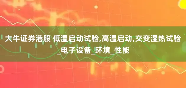 大牛证券港股 低温启动试验,高温启动,交变湿热试验_电子设备_环境_性能
