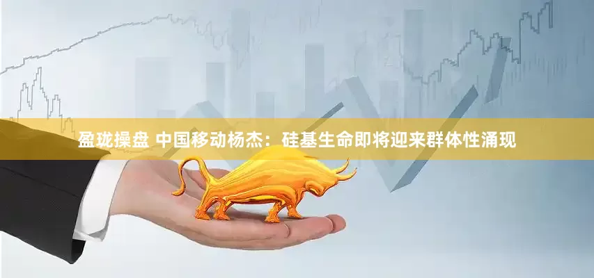 盈珑操盘 中国移动杨杰：硅基生命即将迎来群体性涌现