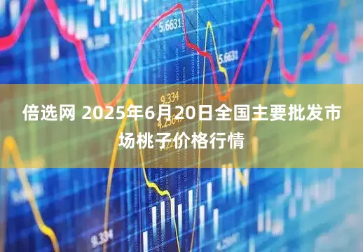 倍选网 2025年6月20日全国主要批发市场桃子价格行情
