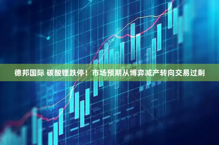 德邦国际 碳酸锂跌停！市场预期从博弈减产转向交易过剩