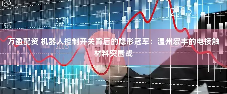 万盈配资 机器人控制开关背后的隐形冠军：温州宏丰的电接触材料突围战