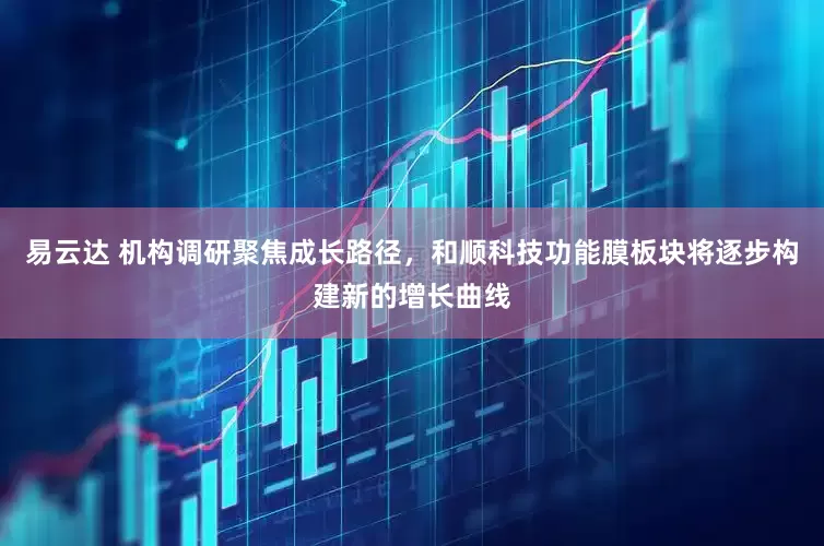 易云达 机构调研聚焦成长路径，和顺科技功能膜板块将逐步构建新的增长曲线