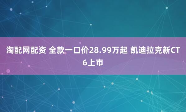 淘配网配资 全款一口价28.99万起 凯迪拉克新CT6上市