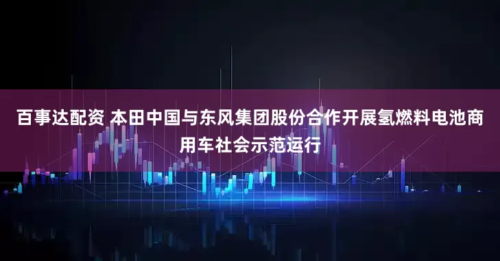 百事达配资 本田中国与东风集团股份合作开展氢燃料电池商用车社会示范运行