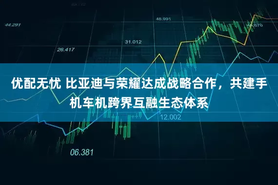 优配无忧 比亚迪与荣耀达成战略合作，共建手机车机跨界互融生态体系
