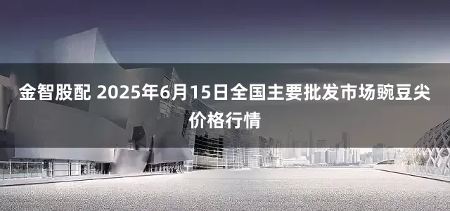金智股配 2025年6月15日全国主要批发市场豌豆尖价格行情