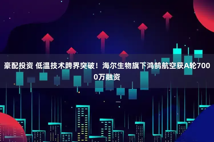 豪配投资 低温技术跨界突破！海尔生物旗下鸿鹄航空获A轮7000万融资