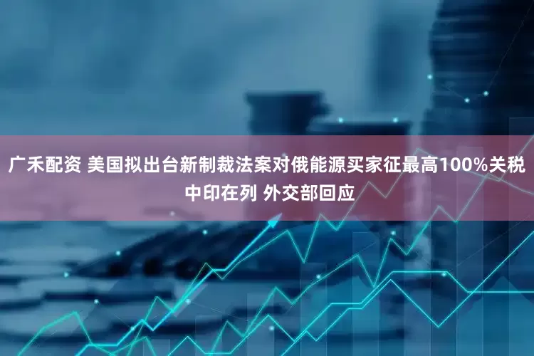 广禾配资 美国拟出台新制裁法案对俄能源买家征最高100%关税 中印在列 外交部回应