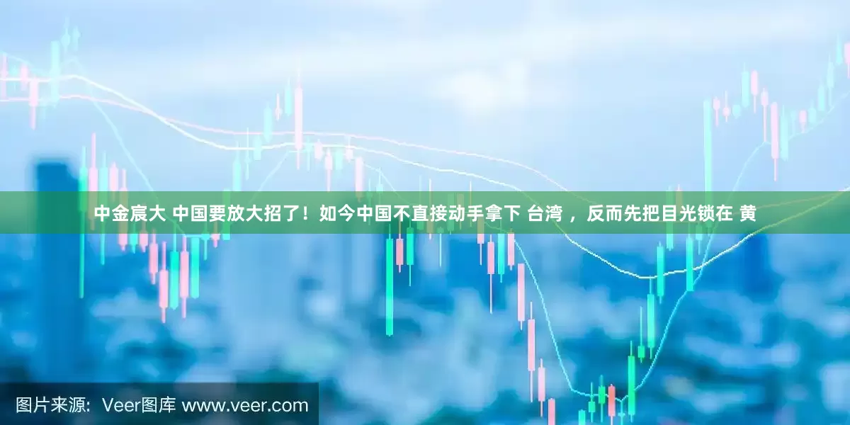 中金宸大 中国要放大招了！如今中国不直接动手拿下 台湾 ，反而先把目光锁在 黄