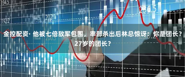 金控配资· 他被七倍敌军包围，率部杀出后林总惊讶：你是团长？27岁的团长？