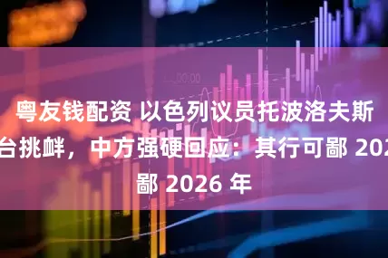 粤友钱配资 以色列议员托波洛夫斯基窜台挑衅，中方强硬回应：其行可鄙 2026 年
